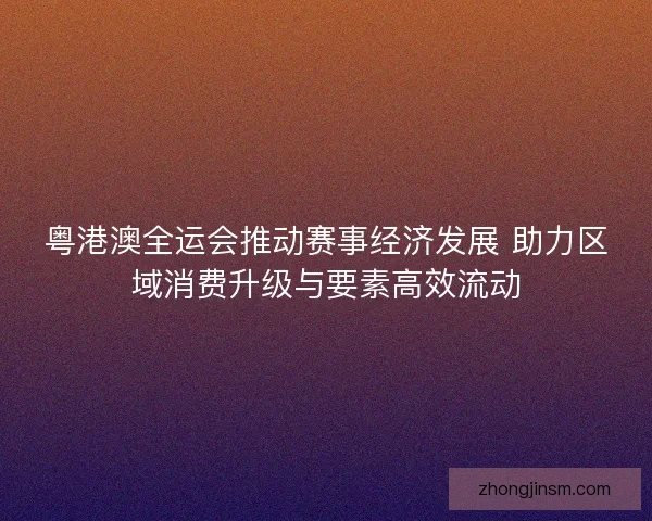 粤港澳全运会推动赛事经济发展 助力区域消费升级与要素高效流动