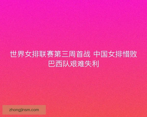 世界女排联赛第三周首战 中国女排惜败巴西队艰难失利